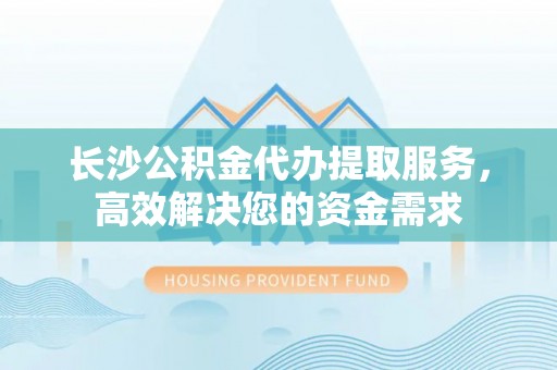 衡阳长沙公积金代办提取服务，高效解决您的资金需求