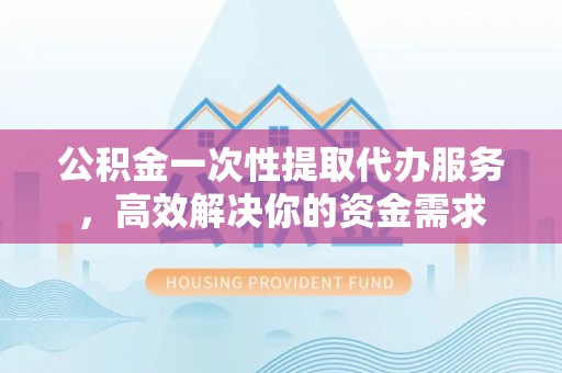 衡阳公积金一次性提取代办服务，高效解决你的资金需求