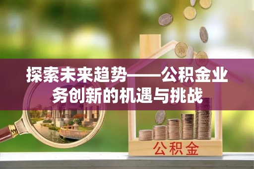 衡阳探索未来趋势——公积金业务创新的机遇与挑战