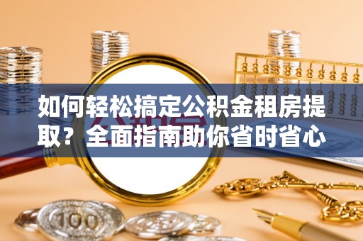 衡阳如何轻松搞定公积金租房提取？全面指南助你省时省心
