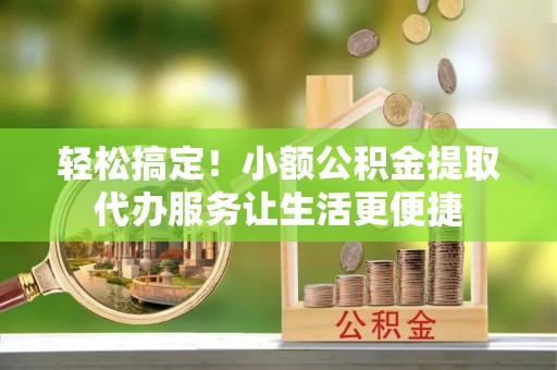 衡阳轻松搞定！小额公积金提取代办服务让生活更便捷