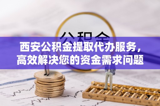 衡阳西安公积金提取代办服务，高效解决您的资金需求问题