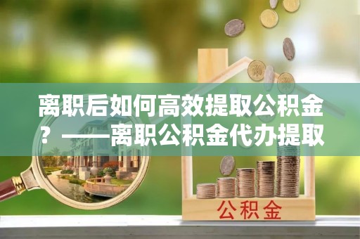 衡阳离职后如何高效提取公积金？——离职公积金代办提取全流程解析