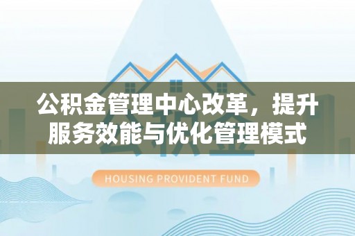 衡阳公积金管理中心改革，提升服务效能与优化管理模式