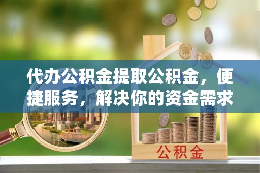 衡阳代办公积金提取公积金，便捷服务，解决你的资金需求