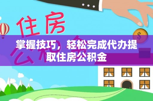 衡阳掌握技巧，轻松完成代办提取住房公积金