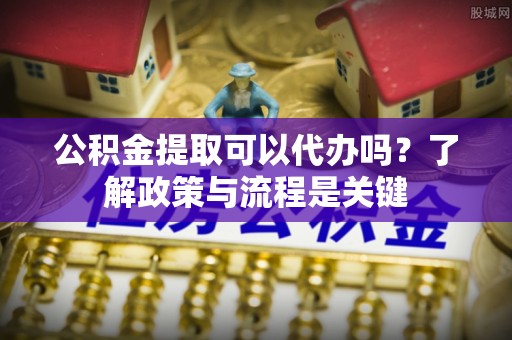 衡阳公积金提取可以代办吗？了解政策与流程是关键