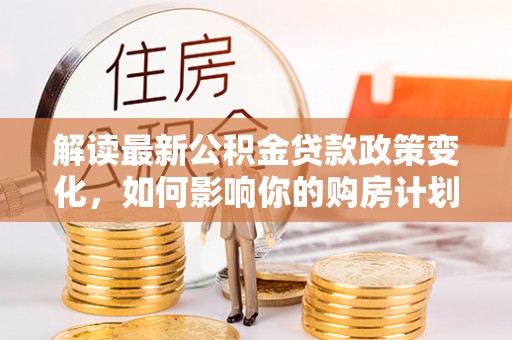 衡阳解读最新公积金贷款政策变化，如何影响你的购房计划？