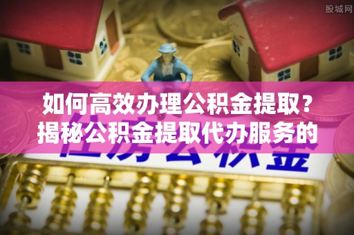 衡阳如何高效办理公积金提取？揭秘公积金提取代办服务的优势与注意事项