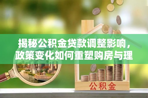 衡阳揭秘公积金贷款调整影响，政策变化如何重塑购房与理财规划