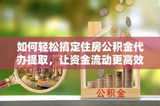 衡阳如何轻松搞定住房公积金代办提取，让资金流动更高效