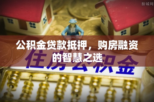 衡阳公积金贷款抵押，购房融资的智慧之选