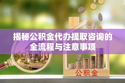 衡阳揭秘公积金代办提取咨询的全流程与注意事项
