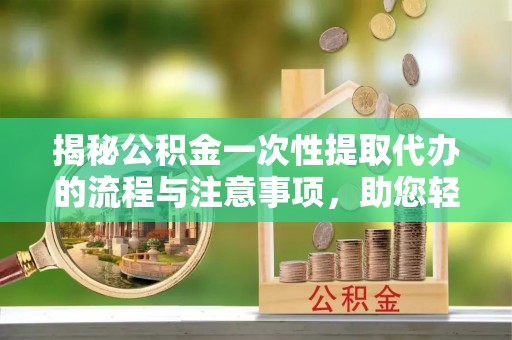 衡阳揭秘公积金一次性提取代办的流程与注意事项，助您轻松搞定财务规划