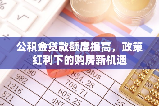 衡阳公积金贷款额度提高，政策红利下的购房新机遇