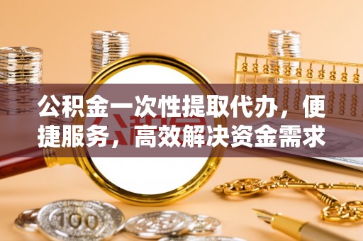 衡阳公积金一次性提取代办，便捷服务，高效解决资金需求