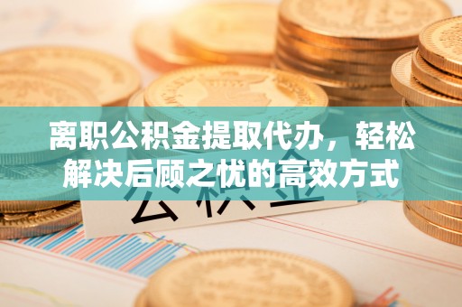 衡阳离职公积金提取代办，轻松解决后顾之忧的高效方式