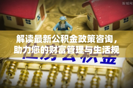 衡阳解读最新公积金政策咨询，助力您的财富管理与生活规划