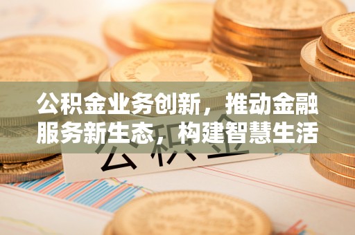 衡阳公积金业务创新，推动金融服务新生态，构建智慧生活新未来