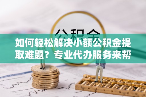 衡阳如何轻松解决小额公积金提取难题？专业代办服务来帮忙