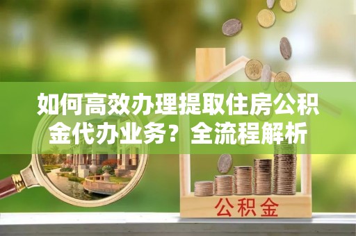 衡阳如何高效办理提取住房公积金代办业务？全流程解析
