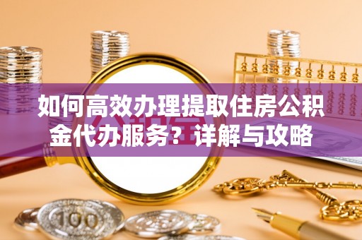 衡阳如何高效办理提取住房公积金代办服务？详解与攻略