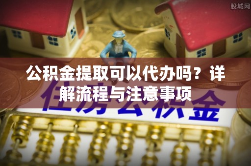 衡阳公积金提取可以代办吗？详解流程与注意事项