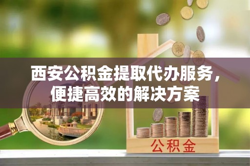 衡阳西安公积金提取代办服务，便捷高效的解决方案