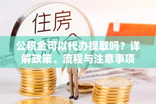 衡阳公积金可以代办提取吗？详解政策、流程与注意事项