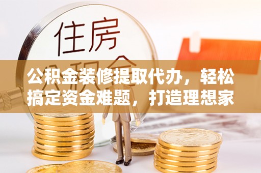 衡阳公积金装修提取代办，轻松搞定资金难题，打造理想家居