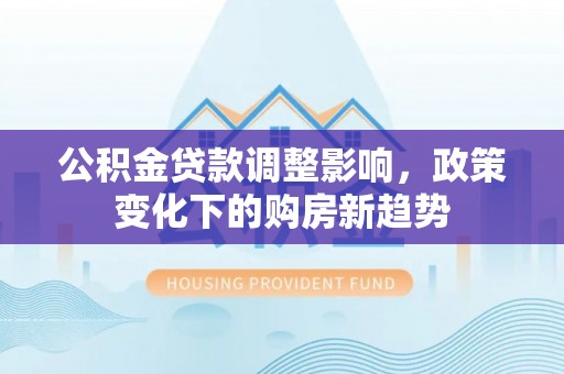 衡阳公积金贷款调整影响，政策变化下的购房新趋势