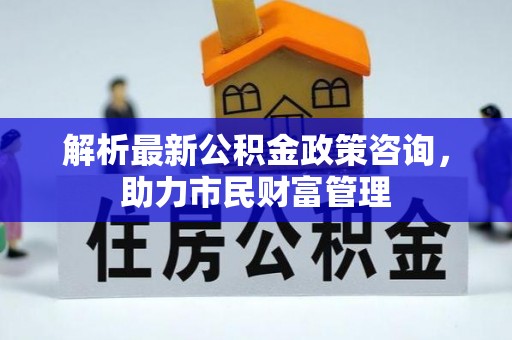 衡阳解析最新公积金政策咨询，助力市民财富管理