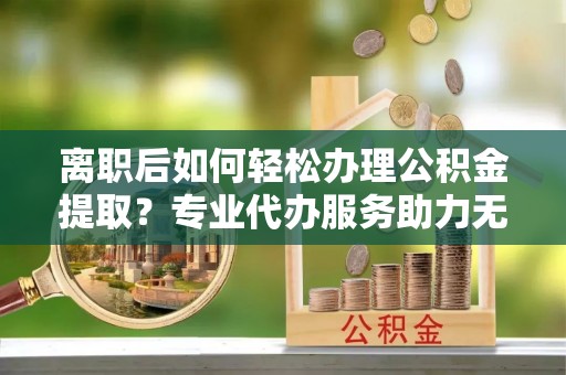 衡阳离职后如何轻松办理公积金提取？专业代办服务助力无忧