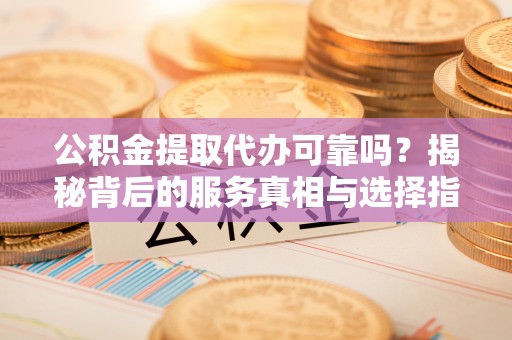 衡阳公积金提取代办可靠吗？揭秘背后的服务真相与选择指南