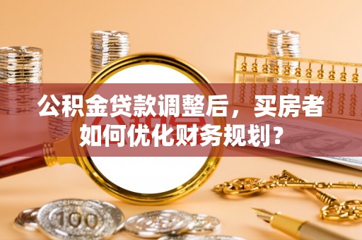 衡阳公积金贷款调整后，买房者如何优化财务规划？