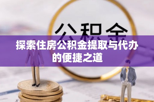 衡阳探索住房公积金提取与代办的便捷之道