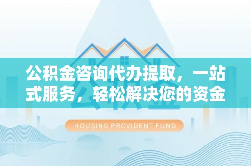 衡阳公积金咨询代办提取，一站式服务，轻松解决您的资金需求