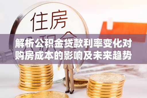 衡阳解析公积金贷款利率变化对购房成本的影响及未来趋势