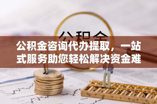 衡阳公积金咨询代办提取，一站式服务助您轻松解决资金难题