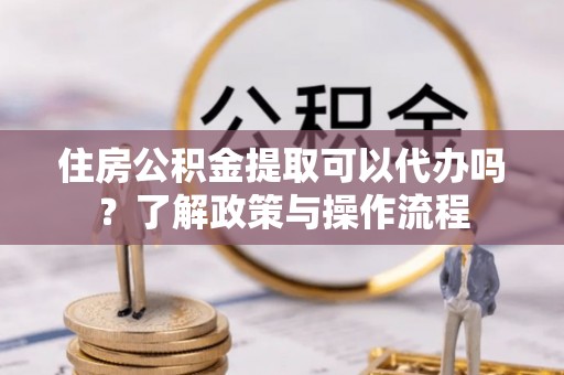 衡阳住房公积金提取可以代办吗？了解政策与操作流程