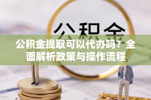 衡阳公积金提取可以代办吗？全面解析政策与操作流程