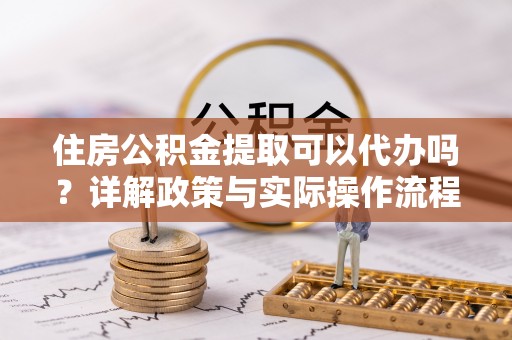 衡阳住房公积金提取可以代办吗？详解政策与实际操作流程