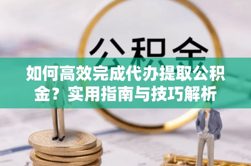 衡阳如何高效完成代办提取公积金？实用指南与技巧解析