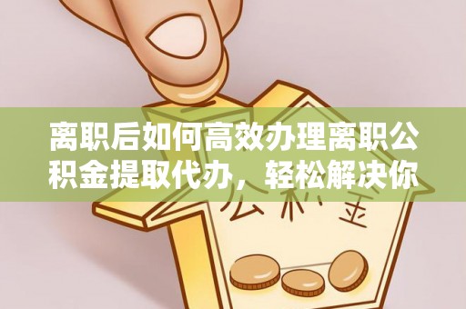 衡阳离职后如何高效办理离职公积金提取代办，轻松解决你的后顾之忧