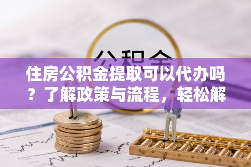 衡阳住房公积金提取可以代办吗？了解政策与流程，轻松解决你的疑问