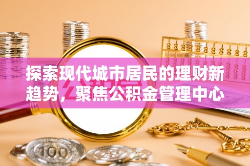 衡阳探索现代城市居民的理财新趋势，聚焦公积金管理中心的服务创新