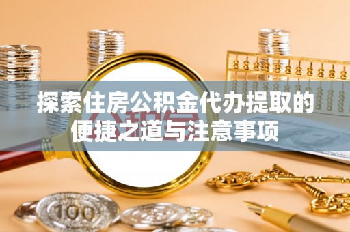 衡阳探索住房公积金代办提取的便捷之道与注意事项