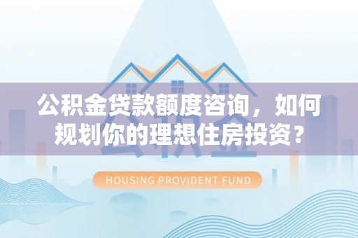 衡阳公积金贷款额度咨询，如何规划你的理想住房投资？