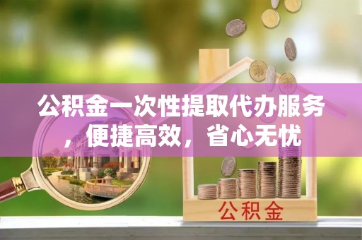 衡阳公积金一次性提取代办服务，便捷高效，省心无忧