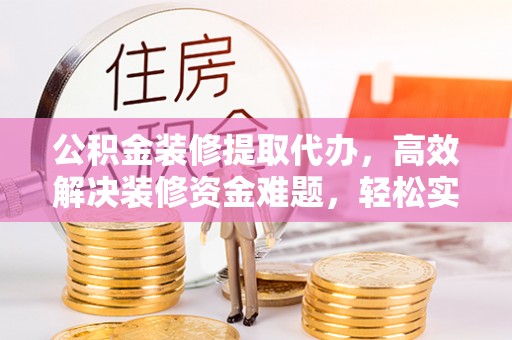 衡阳公积金装修提取代办，高效解决装修资金难题，轻松实现家居梦想